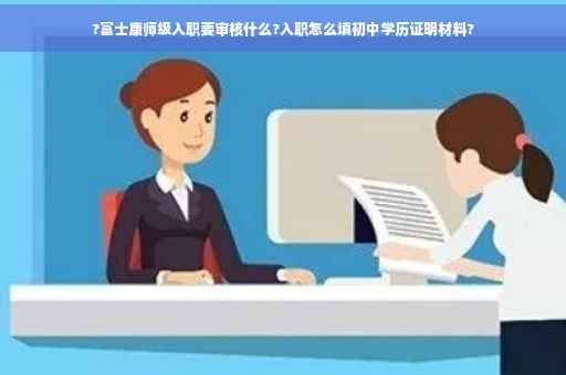 ?富士康师级入职要审核什么?入职怎么填初中学历证明材料?