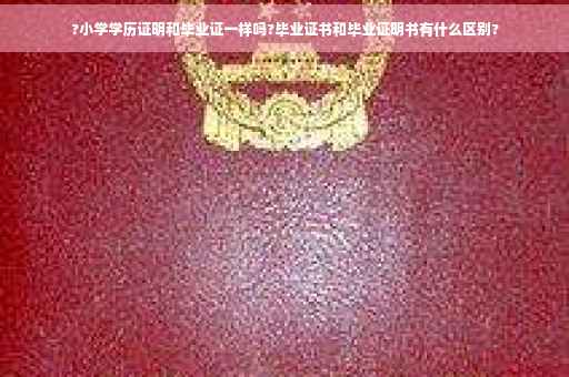 ?小学学历证明和毕业证一样吗?毕业证书和毕业证明书有什么区别?