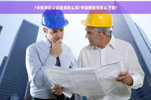 ?手机学历认证报告怎么弄?学信网报告怎么下载? ?手机学历认证报告怎么弄?学信网报告怎么下载?