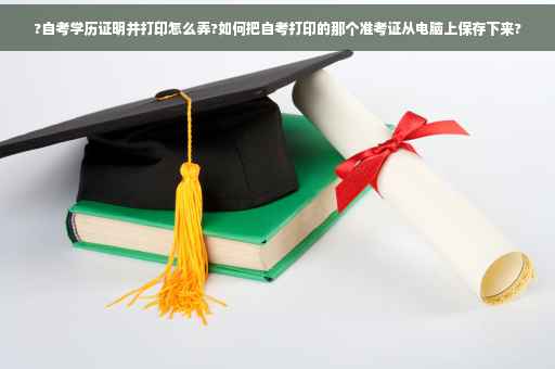 ?自考学历证明并打印怎么弄?如何把自考打印的那个准考证从电脑上保存下来?
