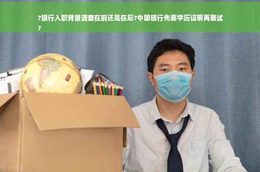?银行入职背景调查在前还是在后?中国银行先要学历证明再面试
?