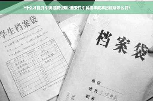 ?什么才能开车辆报废证明?西安汽车科技学院学历证明怎么开?