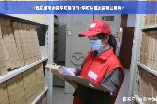 ?登记结婚需要学历证明吗?学历认证需要哪些证件?
