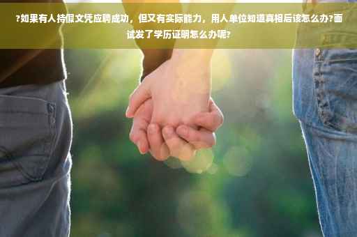 ?如果有人持假文凭应聘成功，但又有实际能力，用人单位知道真相后该怎么办?面试发了学历证明怎么办呢?