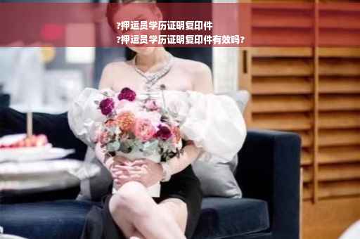 ?押运员学历证明复印件
?押运员学历证明复印件有效吗?