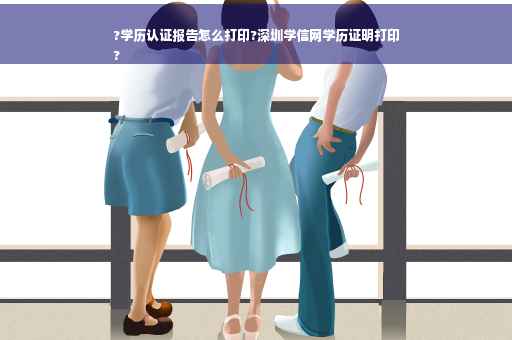 ?学历认证报告怎么打印?深圳学信网学历证明打印
?