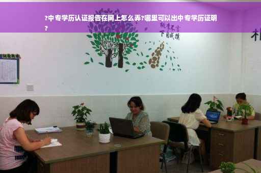 ?中专学历认证报告在网上怎么弄?哪里可以出中专学历证明
?