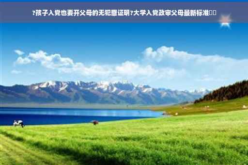?孩子入党也要开父母的无犯罪证明?大学入党政审父母最新标准⚡️