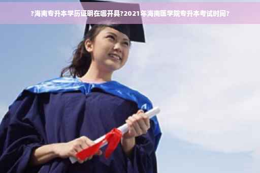 ?海南专升本学历证明在哪开具?2021年海南医学院专升本考试时间?