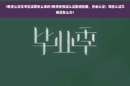 ?教资认定无学历证明怎么弄的?教师资格证认证即将到期，并未认证！现在认证又推迟怎么办?