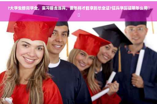 ?大学生修完学业，实习期去当兵，要怎样才能拿到毕业证?征兵学历证明怎么用⚡️
