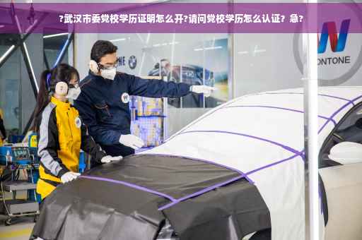 ?武汉市委党校学历证明怎么开?请问党校学历怎么认证？急?