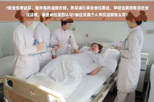 ?结业生考试后，我所有的成绩合格。然后进行事业单位面试，学校说要给我开毕业证证明，事业单位是否认可?单位开具个人学历证明怎么写?