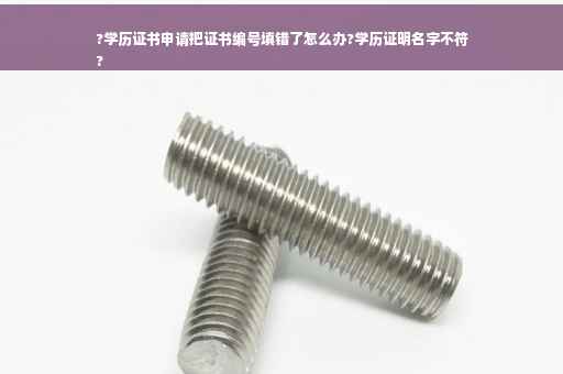 ?学历证书申请把证书编号填错了怎么办?学历证明名字不符
?