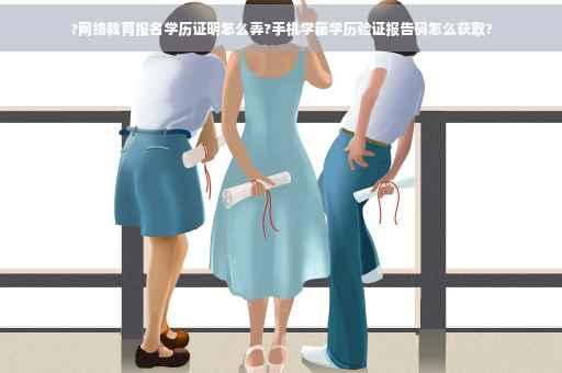 ?网络教育报名学历证明怎么弄?手机学籍学历验证报告码怎么获取?