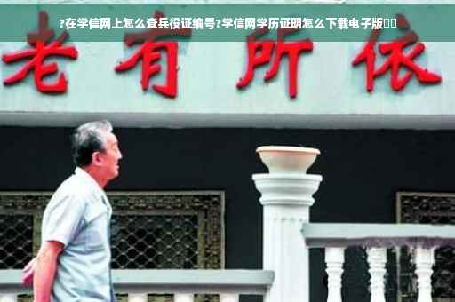 ?在学信网上怎么查兵役证编号?学信网学历证明怎么下载电子版⚡️