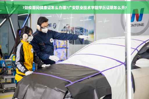 ?防疫期间健康证怎么办理?广安职业技术学院学历证明怎么开?