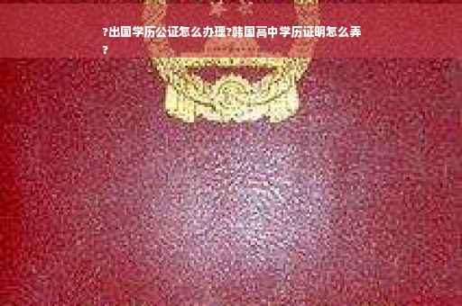 ?出国学历公证怎么办理?韩国高中学历证明怎么弄
?