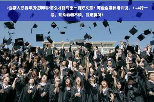 ?喜茶入职要学历证明吗?怎么才能写出一篇好文章？有些自媒体培训说，3~4行一段，观众看着不烦，是这样吗?