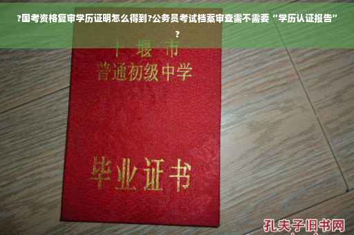 ?国考资格复审学历证明怎么得到?公务员考试档案审查需不需要“学历认证报告”?