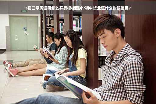 ?初三学历证明怎么开具模板图片?初中毕业证什么时候使用?