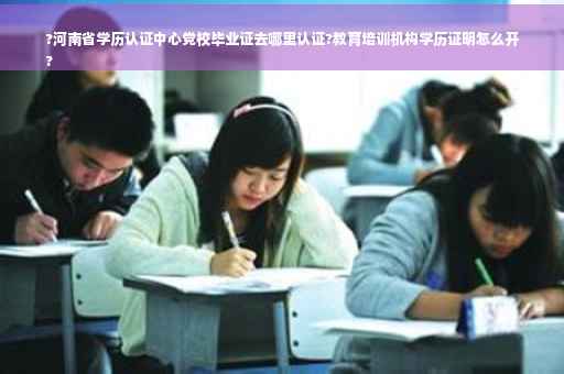 ?河南省学历认证中心党校毕业证去哪里认证?教育培训机构学历证明怎么开
?