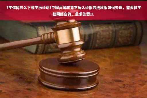 ?学信网怎么下载学历证明?中国高等教育学历认证报告纸质版如何办理，需要和学信网绑定的，急求答案⚡️