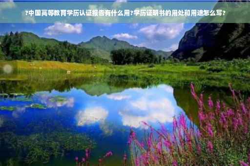 ?中国高等教育学历认证报告有什么用?学历证明书的用处和用途怎么写? ?中国高等教育学历认证报告有什么用?学历证明书的用处和用途怎么写?