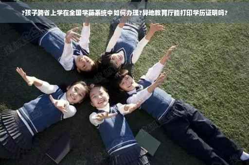 ?孩子跨省上学在全国学籍系统中如何办理?异地教育厅能打印学历证明吗?