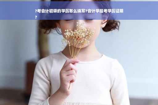 ?考会计初级的学历怎么填写?会计学报考学历证明
?