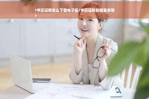 ?学历证明怎么下载电子版?学历证明到哪里拿呢
?