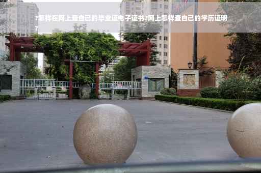 ?怎样在网上查自己的毕业证电子证书?网上怎样查自己的学历证明
?