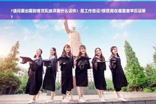?请问要出国到博茨瓦纳须要什么证件！是工作签证?移民局在哪里查学历证明
?