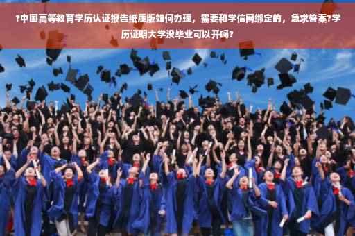 ?中国高等教育学历认证报告纸质版如何办理，需要和学信网绑定的，急求答案?学历证明大学没毕业可以开吗?