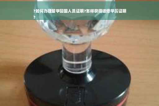?如何办理留学回国人员证明?怎样获得进修学历证明
?