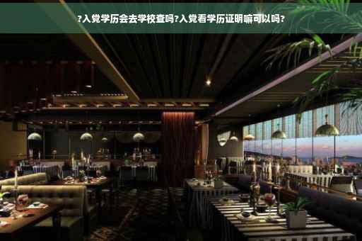?入党学历会去学校查吗?入党看学历证明嘛可以吗?