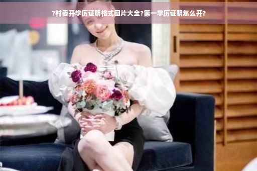 ?村委开学历证明格式图片大全?第一学历证明怎么开?