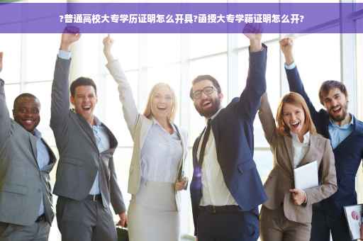 ?普通高校大专学历证明怎么开具?函授大专学籍证明怎么开?