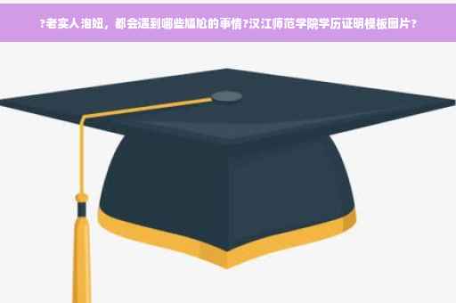 ?老实人泡妞，都会遇到哪些尴尬的事情?汉江师范学院学历证明模板图片?