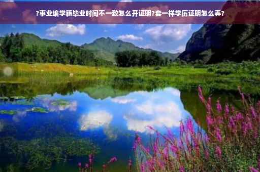 ?事业编学籍毕业时间不一致怎么开证明?套一样学历证明怎么弄?
