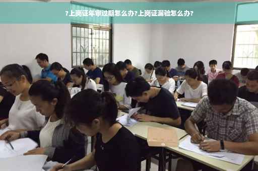 ?上岗证年审过期怎么办?上岗证漏验怎么办?