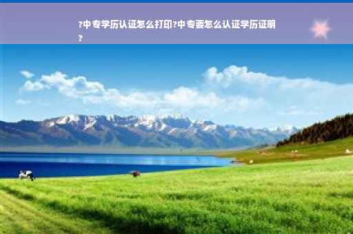 ?中专学历认证怎么打印?中专要怎么认证学历证明
?