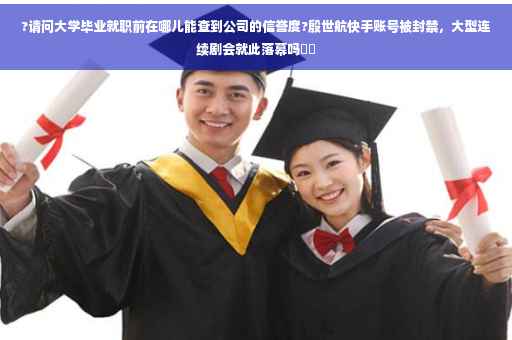 ?请问大学毕业就职前在哪儿能查到公司的信誉度?殷世航快手账号被封禁，大型连续剧会就此落幕吗⚡️