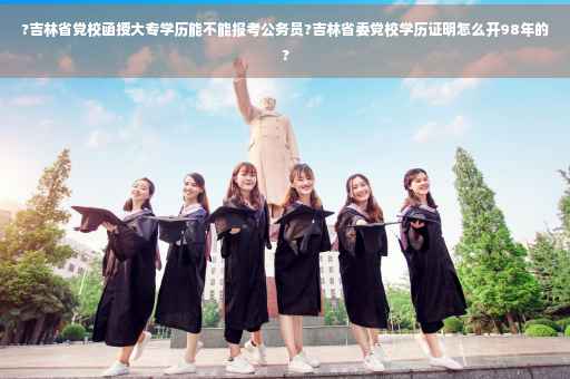 ?吉林省党校函授大专学历能不能报考公务员?吉林省委党校学历证明怎么开98年的?