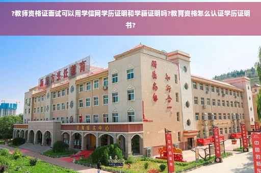 ?教师资格证面试可以用学信网学历证明和学籍证明吗?教育资格怎么认证学历证明书?