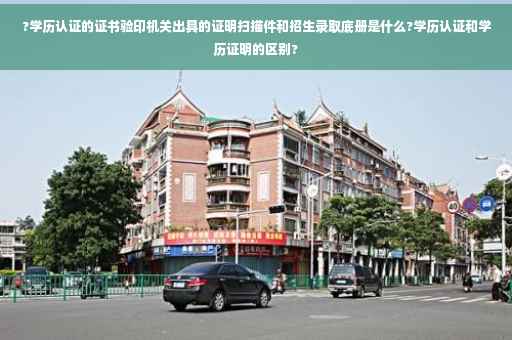 ?学历认证的证书验印机关出具的证明扫描件和招生录取底册是什么?学历认证和学历证明的区别?