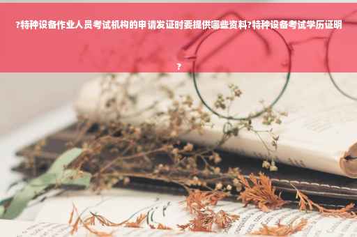 ?特种设备作业人员考试机构的申请发证时要提供哪些资料?特种设备考试学历证明
?