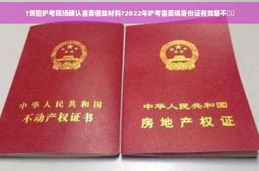 ?贵阳护考现场确认需要哪些材料?2022年护考需要填身份证有效期不⚡️