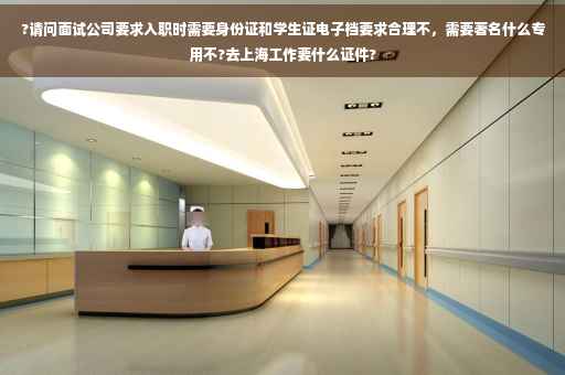 ?请问面试公司要求入职时需要身份证和学生证电子档要求合理不，需要著名什么专用不?去上海工作要什么证件?