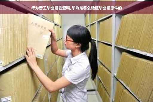 华为普工毕业证会查吗,华为是怎么验证毕业证原件的